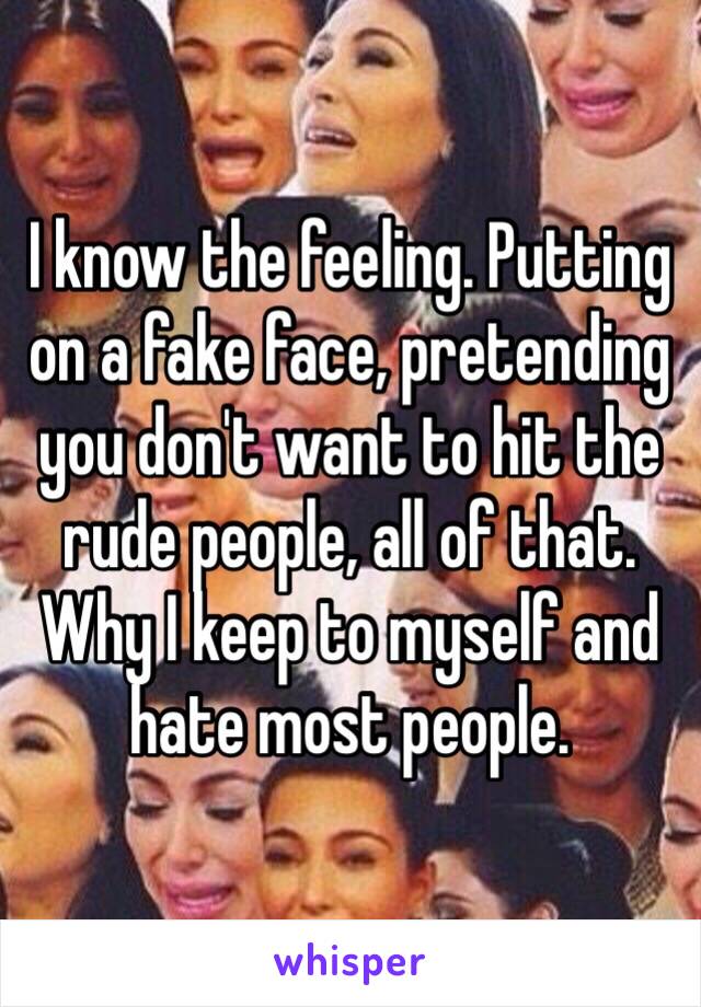I know the feeling. Putting on a fake face, pretending you don't want to hit the rude people, all of that. Why I keep to myself and hate most people. 