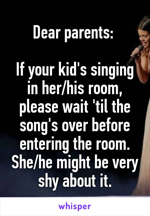 Dear parents: 

If your kid's singing in her/his room, please wait 'til the song's over before entering the room. She/he might be very shy about it.