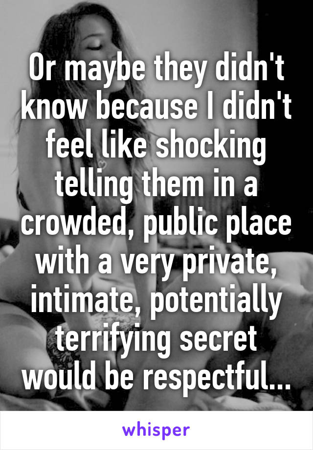 Or maybe they didn't know because I didn't feel like shocking telling them in a crowded, public place with a very private, intimate, potentially terrifying secret would be respectful...