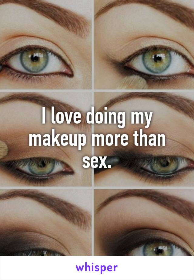 I love doing my makeup more than sex.
