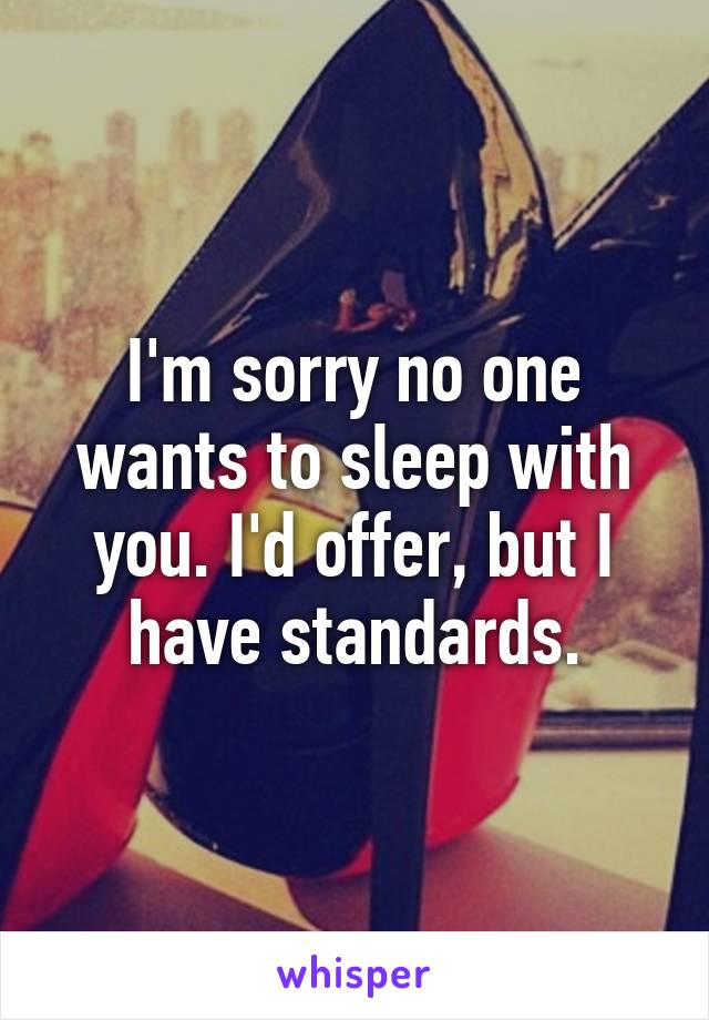 I'm sorry no one wants to sleep with you. I'd offer, but I have standards.