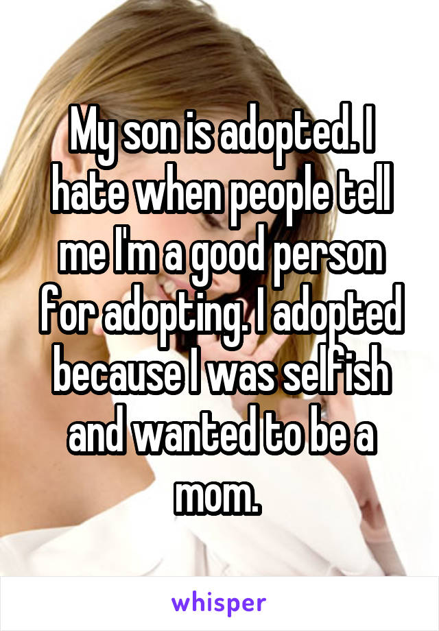 My son is adopted. I hate when people tell me I'm a good person for adopting. I adopted because I was selfish and wanted to be a mom. 