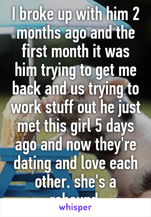 I broke up with him 2 months ago and the first month it was him trying to get me back and us trying to work stuff out he just met this girl 5 days ago and now they're dating and love each other. she's a rebound 