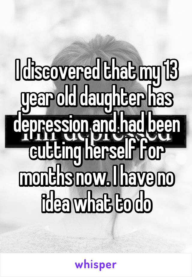 I discovered that my 13 year old daughter has depression and had been cutting herself for months now. I have no idea what to do