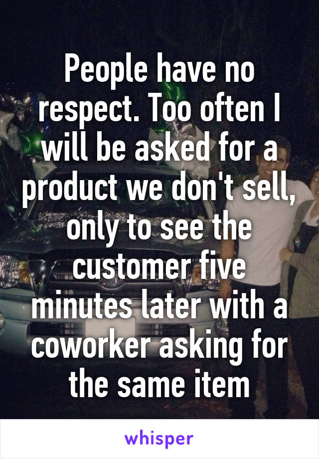 People have no respect. Too often I will be asked for a product we don't sell, only to see the customer five minutes later with a coworker asking for the same item