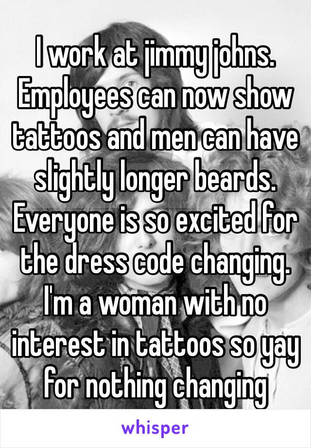 I work at jimmy johns. Employees can now show tattoos and men can have slightly longer beards. Everyone is so excited for the dress code changing. I'm a woman with no interest in tattoos so yay for nothing changing 