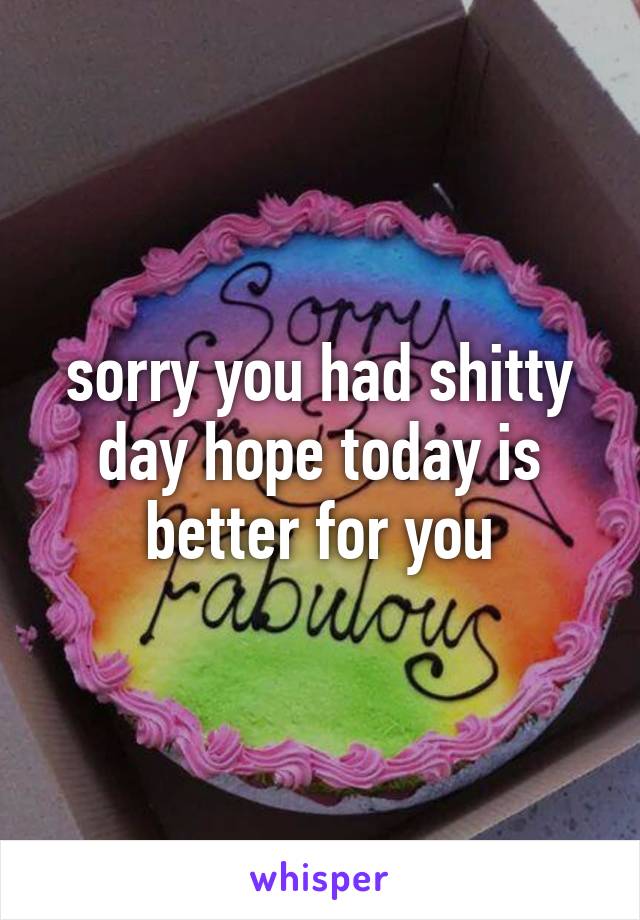 sorry you had shitty day hope today is better for you