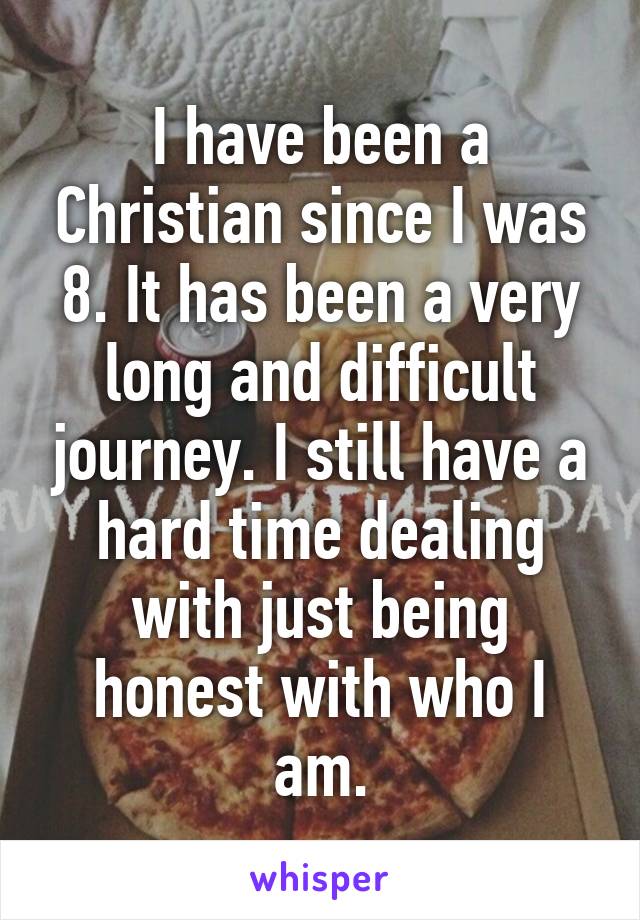 I have been a Christian since I was 8. It has been a very long and difficult journey. I still have a hard time dealing with just being honest with who I am.