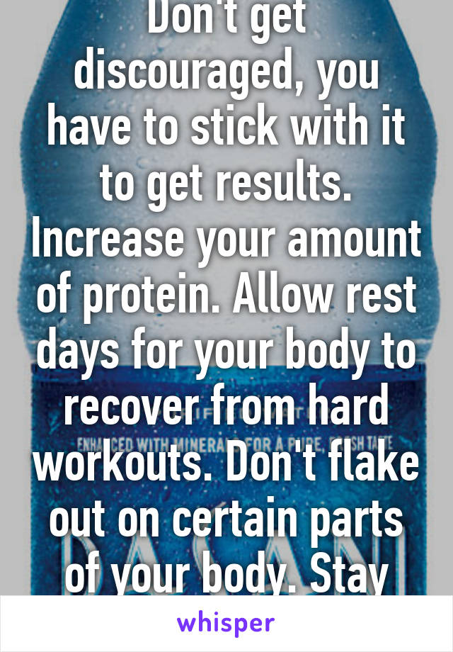 Don't get discouraged, you have to stick with it to get results. Increase your amount of protein. Allow rest days for your body to recover from hard workouts. Don't flake out on certain parts of your body. Stay hydrated.