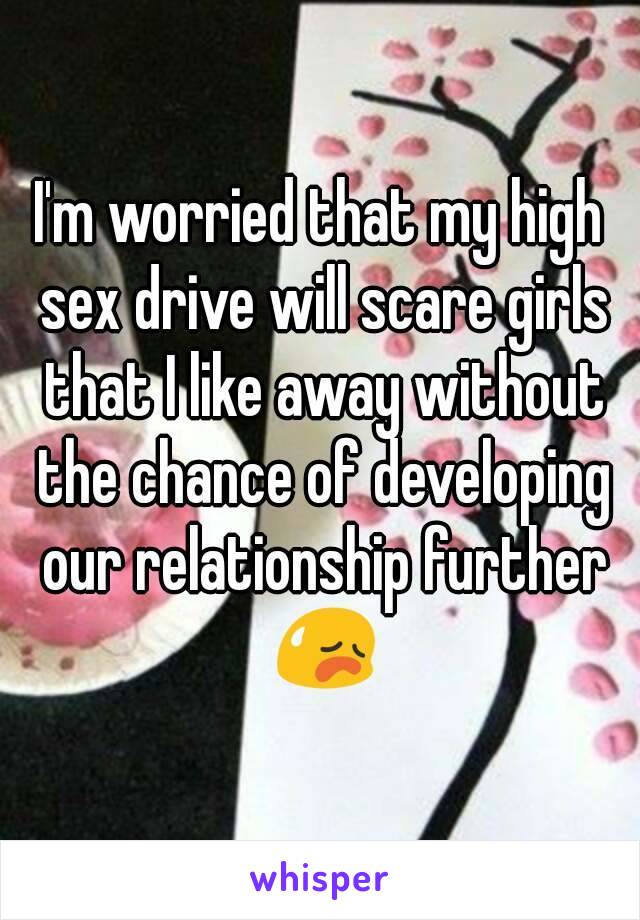 I'm worried that my high sex drive will scare girls that I like away without the chance of developing our relationship further 😥