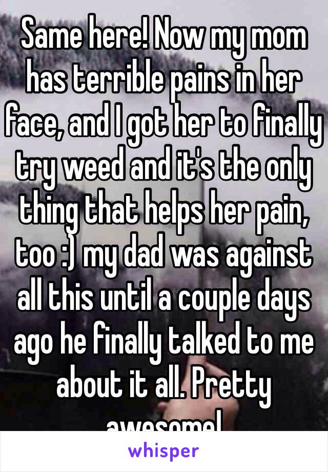 Same here! Now my mom has terrible pains in her face, and I got her to finally try weed and it's the only thing that helps her pain, too :) my dad was against all this until a couple days ago he finally talked to me about it all. Pretty awesome!