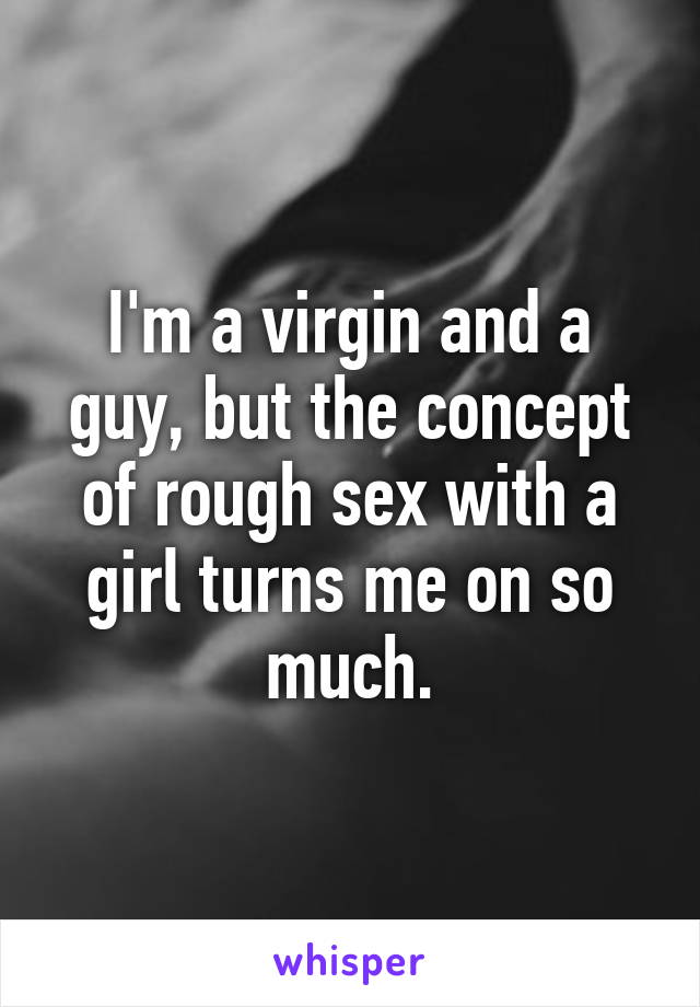 I'm a virgin and a guy, but the concept of rough sex with a girl turns me on so much.