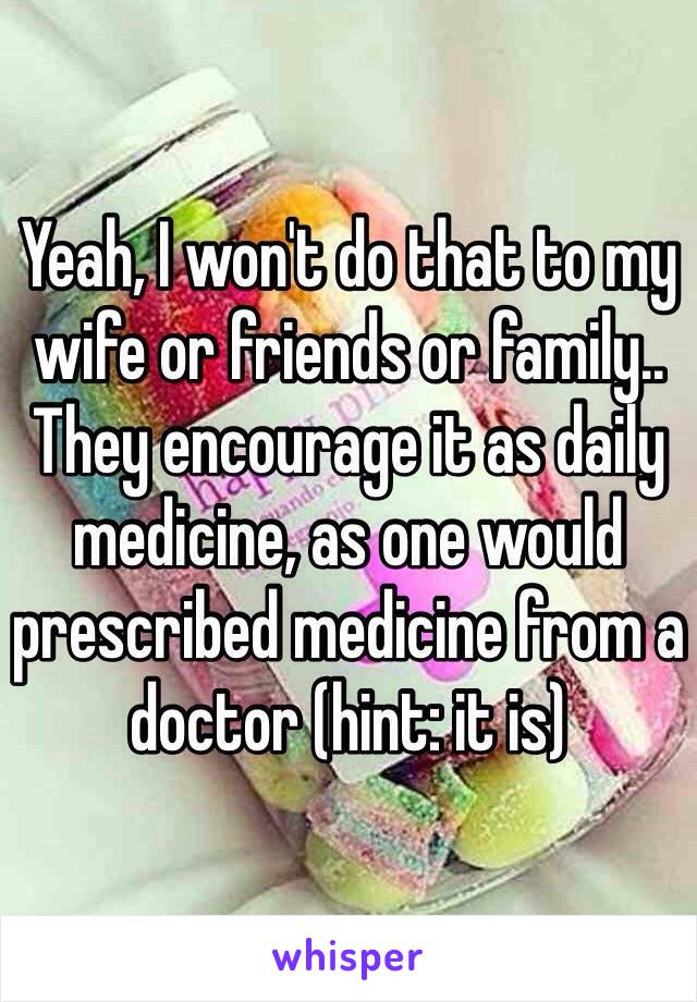 Yeah, I won't do that to my wife or friends or family.. They encourage it as daily medicine, as one would prescribed medicine from a doctor (hint: it is)