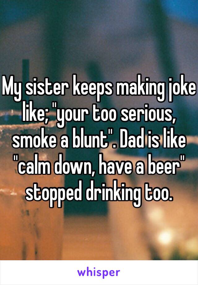 My sister keeps making joke like; "your too serious, smoke a blunt". Dad is like "calm down, have a beer" stopped drinking too.