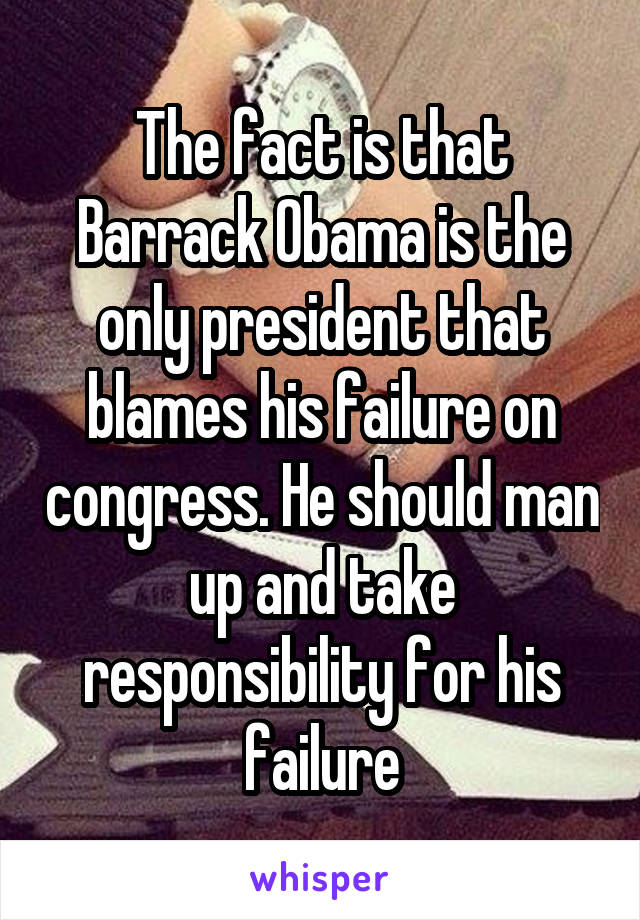 The fact is that Barrack Obama is the only president that blames his failure on congress. He should man up and take responsibility for his failure