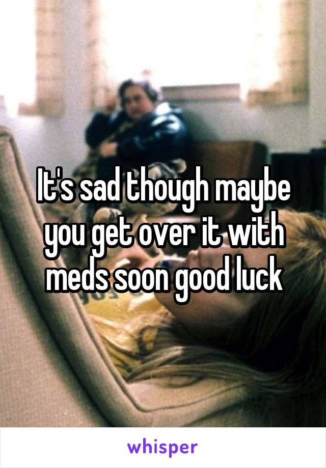 It's sad though maybe you get over it with meds soon good luck