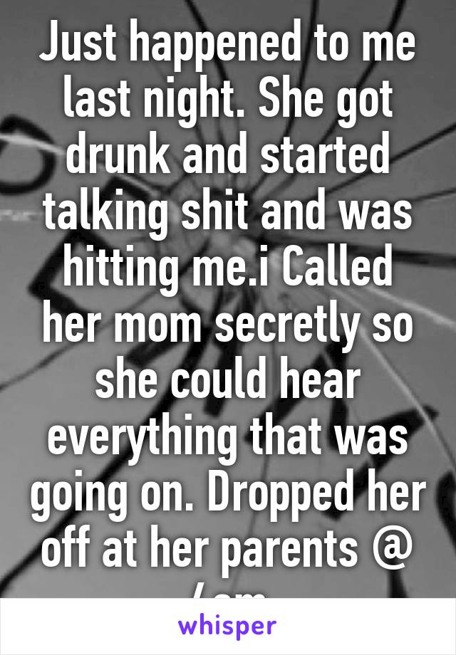 Just happened to me last night. She got drunk and started talking shit and was hitting me.i Called her mom secretly so she could hear everything that was going on. Dropped her off at her parents @ 4am