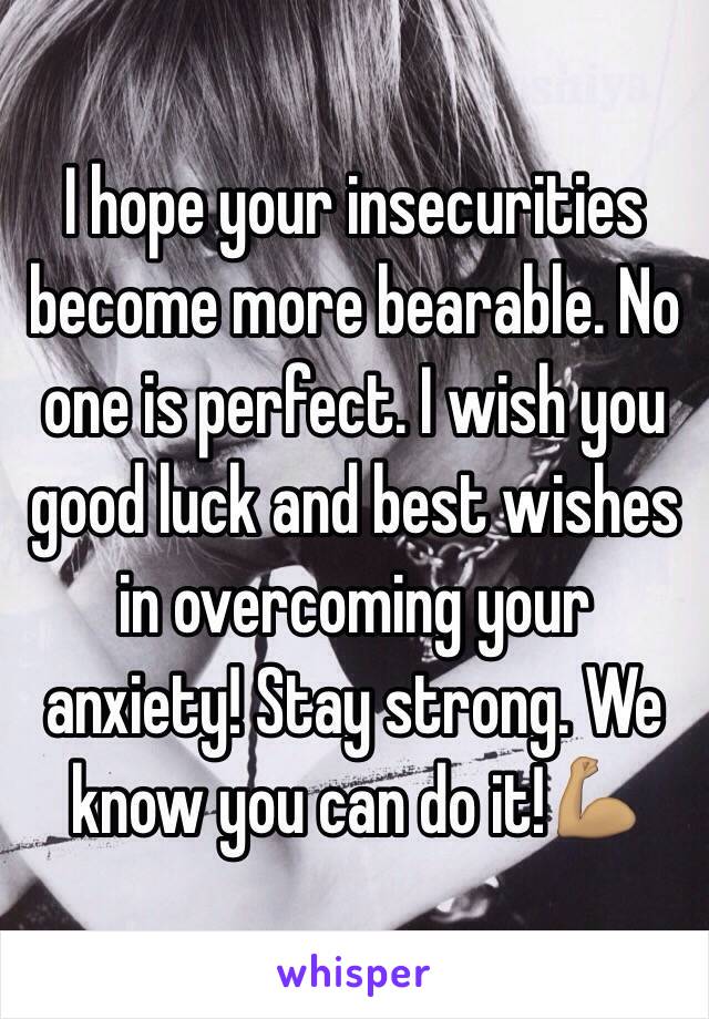 I hope your insecurities become more bearable. No one is perfect. I wish you good luck and best wishes in overcoming your anxiety! Stay strong. We know you can do it!💪🏽