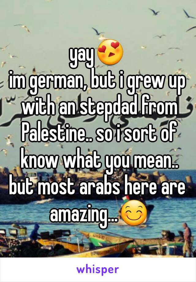 yay😍
im german, but i grew up with an stepdad from Palestine.. so i sort of know what you mean..
but most arabs here are amazing...😊