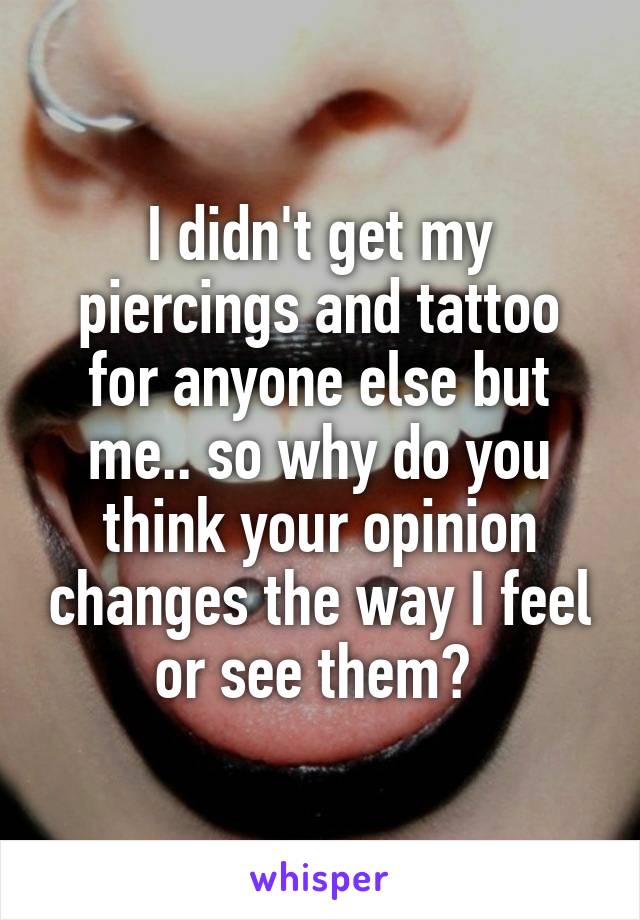I didn't get my piercings and tattoo for anyone else but me.. so why do you think your opinion changes the way I feel or see them? 