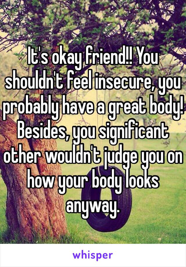 It's okay friend!! You shouldn't feel insecure, you probably have a great body! Besides, you significant other wouldn't judge you on how your body looks anyway.