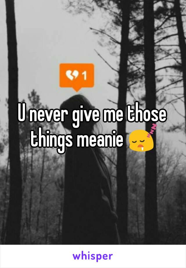 U never give me those things meanie 😴