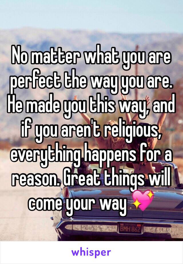 No matter what you are perfect the way you are. He made you this way, and if you aren't religious, everything happens for a reason. Great things will come your way 💖