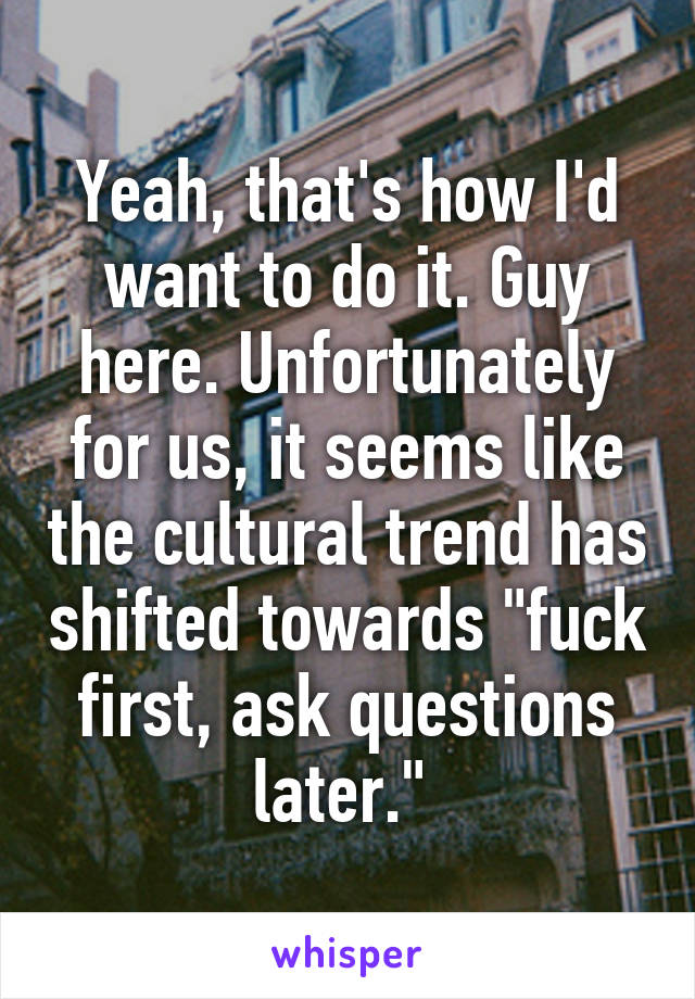 Yeah, that's how I'd want to do it. Guy here. Unfortunately for us, it seems like the cultural trend has shifted towards "fuck first, ask questions later." 