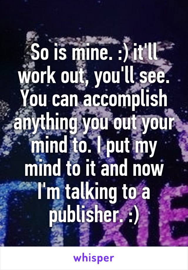 So is mine. :) it'll work out, you'll see. You can accomplish anything you out your mind to. I put my mind to it and now I'm talking to a publisher. :)