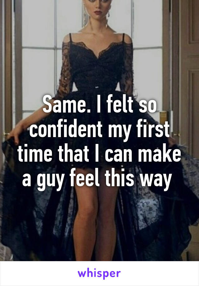 Same. I felt so confident my first time that I can make a guy feel this way 