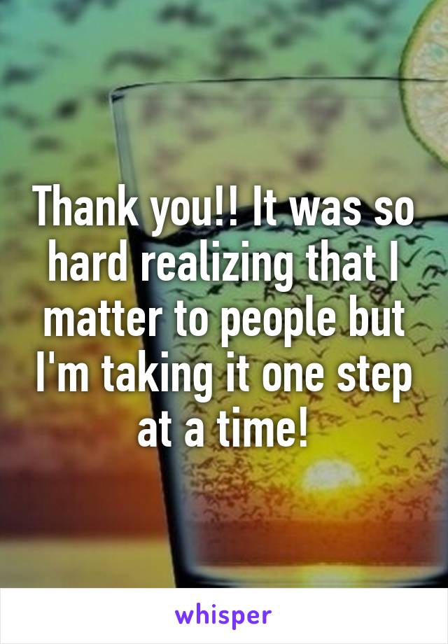 Thank you!! It was so hard realizing that I matter to people but I'm taking it one step at a time!