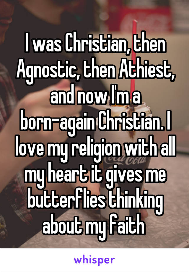 I was Christian, then Agnostic, then Athiest, and now I'm a born-again Christian. I love my religion with all my heart it gives me butterflies thinking about my faith 