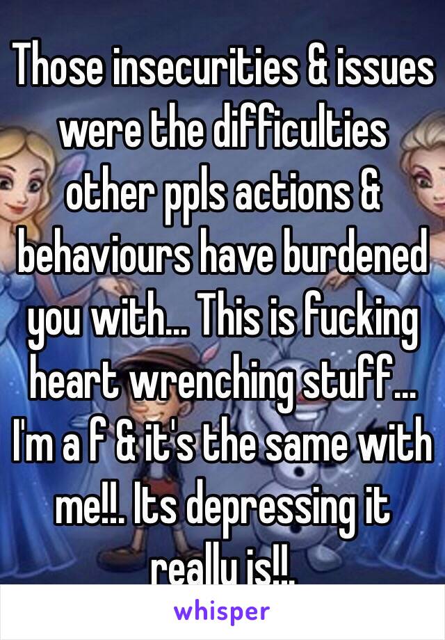 Those insecurities & issues were the difficulties other ppls actions & behaviours have burdened you with... This is fucking heart wrenching stuff... I'm a f & it's the same with me!!. Its depressing it really is!!.