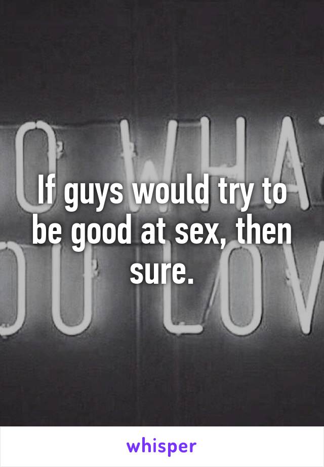 If guys would try to be good at sex, then sure.