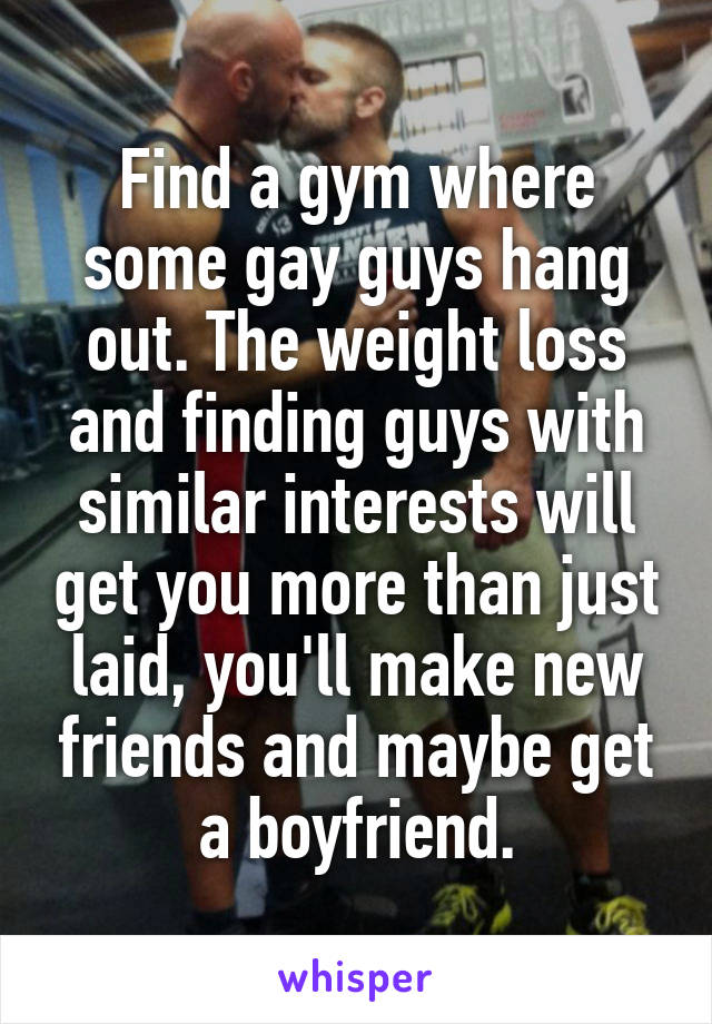 Find a gym where some gay guys hang out. The weight loss and finding guys with similar interests will get you more than just laid, you'll make new friends and maybe get a boyfriend.