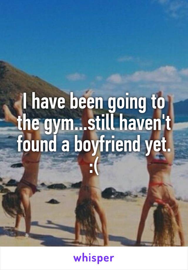 I have been going to the gym...still haven't found a boyfriend yet. :(