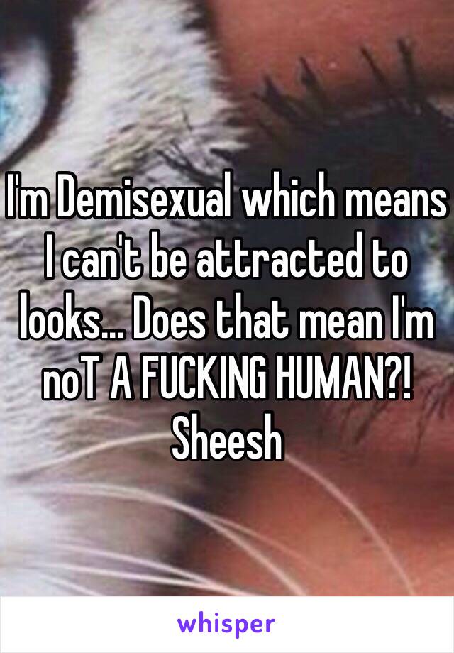 I'm Demisexual which means I can't be attracted to looks... Does that mean I'm noT A FUCKING HUMAN?! Sheesh 