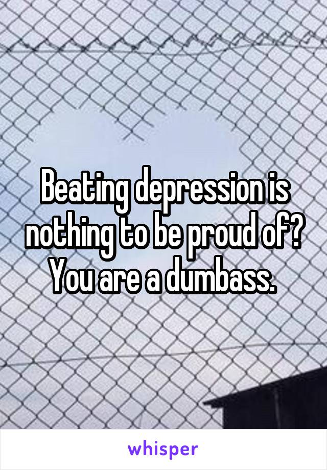 Beating depression is nothing to be proud of? You are a dumbass. 