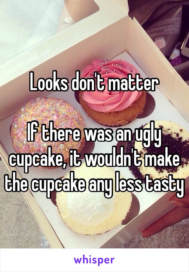 Looks don't matter

If there was an ugly cupcake, it wouldn't make the cupcake any less tasty