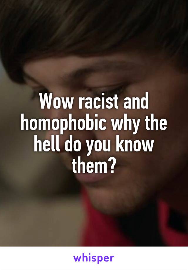 Wow racist and homophobic why the hell do you know them?