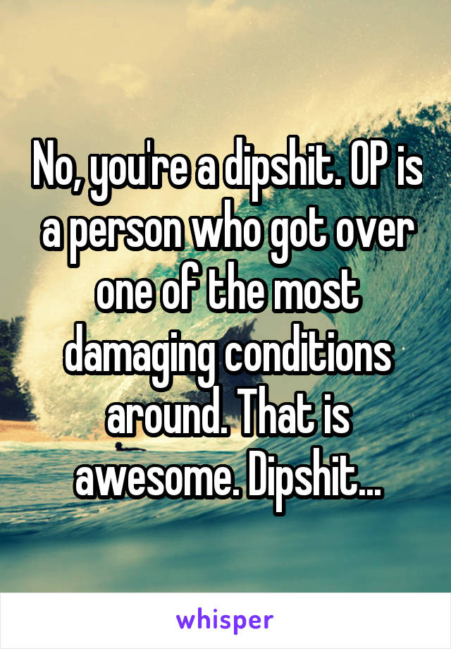 No, you're a dipshit. OP is a person who got over one of the most damaging conditions around. That is awesome. Dipshit...