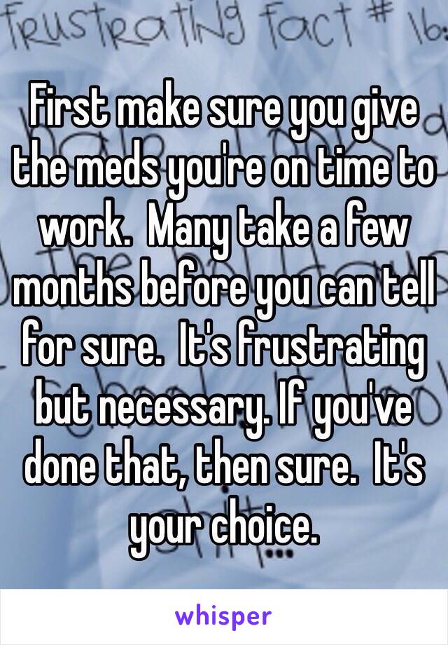 First make sure you give the meds you're on time to work.  Many take a few months before you can tell for sure.  It's frustrating but necessary. If you've done that, then sure.  It's your choice.