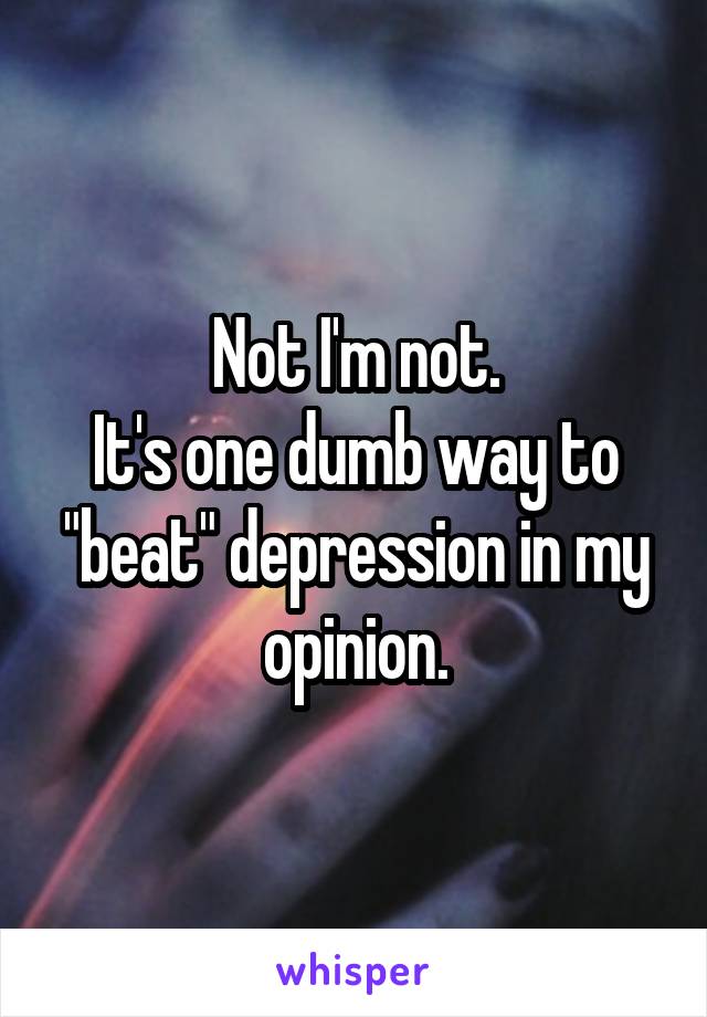 Not I'm not.
It's one dumb way to "beat" depression in my opinion.