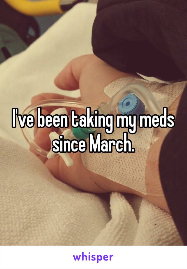I've been taking my meds since March. 