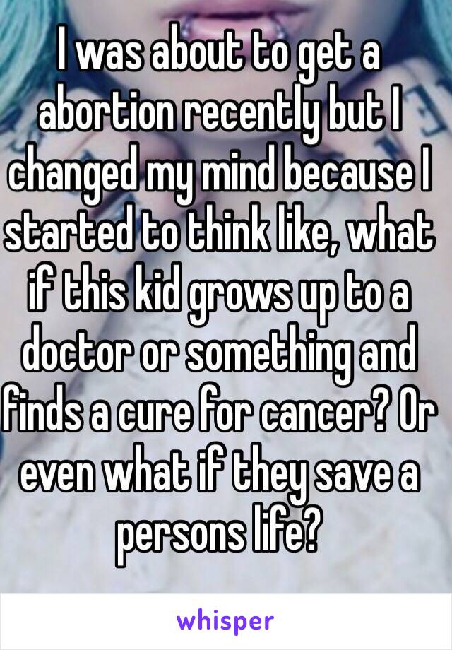 I was about to get a abortion recently but I changed my mind because I started to think like, what if this kid grows up to a doctor or something and finds a cure for cancer? Or even what if they save a persons life?