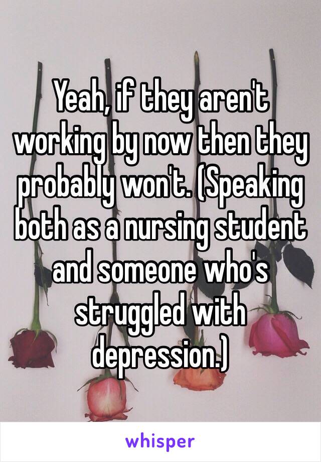 Yeah, if they aren't working by now then they probably won't. (Speaking both as a nursing student and someone who's struggled with depression.) 