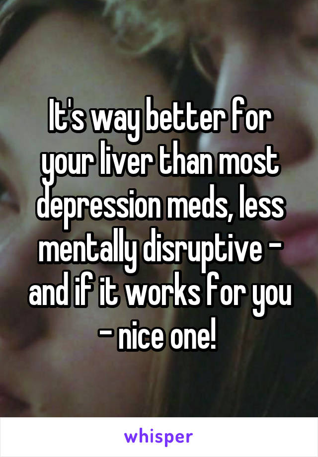 It's way better for your liver than most depression meds, less mentally disruptive - and if it works for you - nice one! 