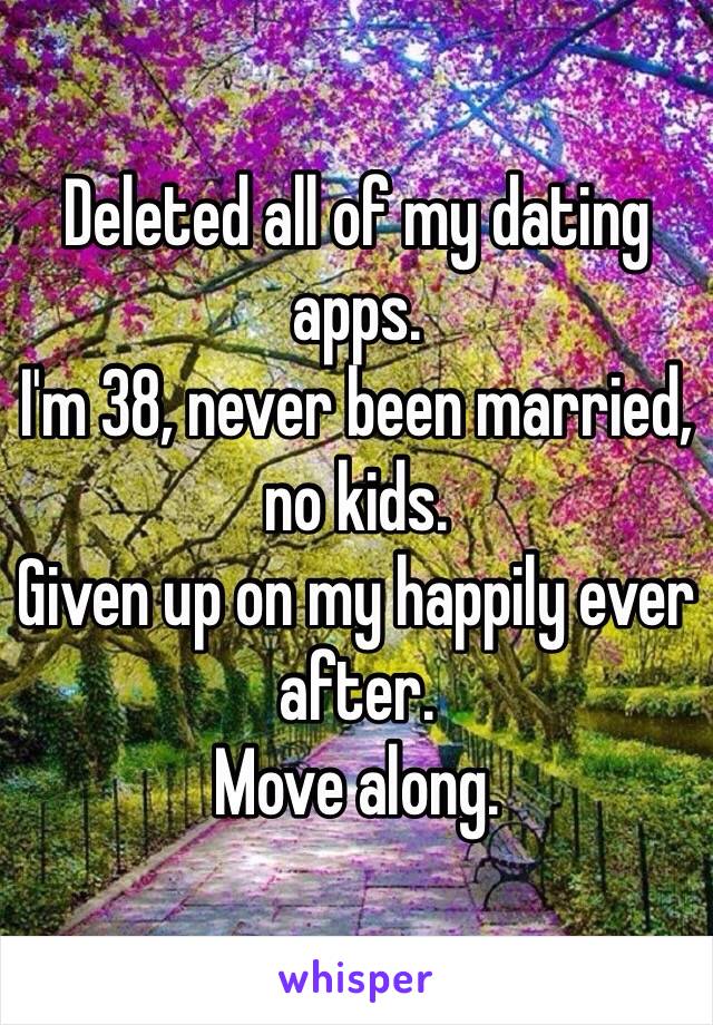 Deleted all of my dating apps.
I'm 38, never been married, no kids.
Given up on my happily ever after. 
Move along.