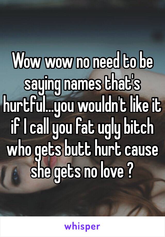 Wow wow no need to be saying names that's hurtful...you wouldn't like it if I call you fat ugly bitch who gets butt hurt cause she gets no love ?