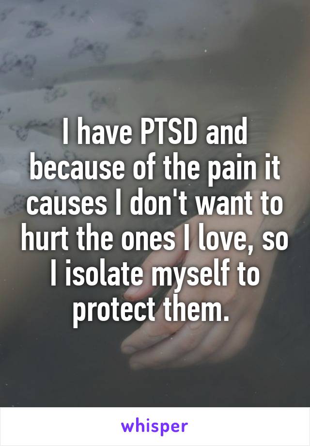 I have PTSD and because of the pain it causes I don't want to hurt the ones I love, so I isolate myself to protect them. 